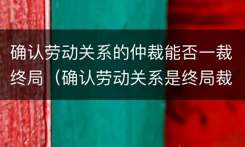 确认劳动关系的仲裁能否一裁终局（确认劳动关系是终局裁决吗）