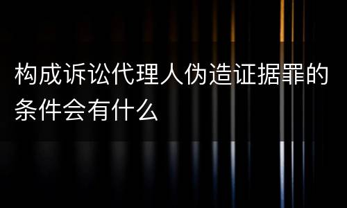 构成诉讼代理人伪造证据罪的条件会有什么