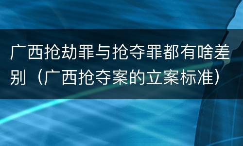 广西抢劫罪与抢夺罪都有啥差别（广西抢夺案的立案标准）