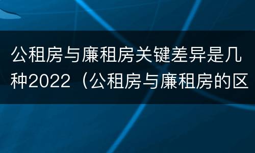 公租房与廉租房关键差异是几种2022（公租房与廉租房的区别都在此,别再搞错了!）