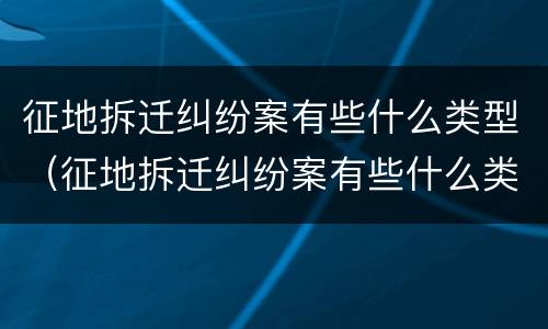 征地拆迁纠纷案有些什么类型（征地拆迁纠纷案有些什么类型案例）