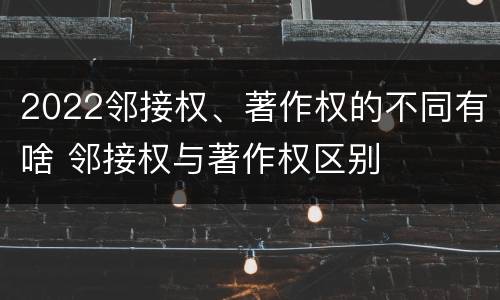 2022邻接权、著作权的不同有啥 邻接权与著作权区别