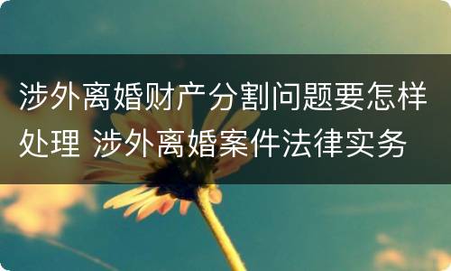 涉外离婚财产分割问题要怎样处理 涉外离婚案件法律实务