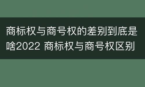 商标权与商号权的差别到底是啥2022 商标权与商号权区别
