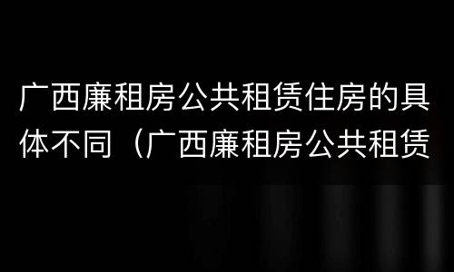 广西廉租房公共租赁住房的具体不同（广西廉租房公共租赁住房的具体不同标准）