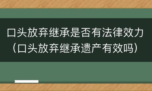 口头放弃继承是否有法律效力（口头放弃继承遗产有效吗）