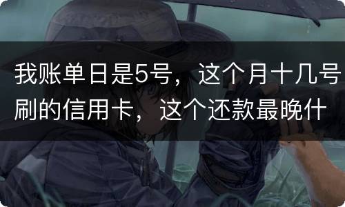 我账单日是5号，这个月十几号刷的信用卡，这个还款最晚什么时候