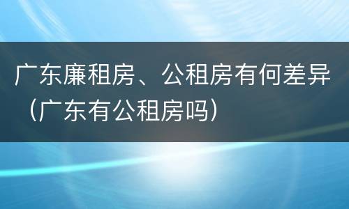 广东廉租房、公租房有何差异（广东有公租房吗）
