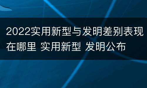 2022实用新型与发明差别表现在哪里 实用新型 发明公布