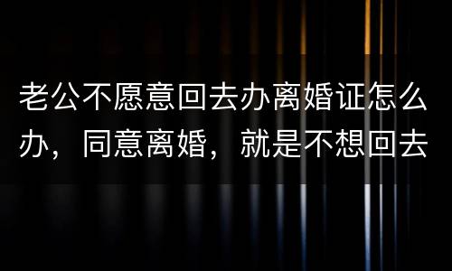 老公不愿意回去办离婚证怎么办，同意离婚，就是不想回去，该怎么办