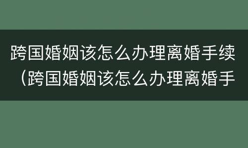 跨国婚姻该怎么办理离婚手续（跨国婚姻该怎么办理离婚手续流程）