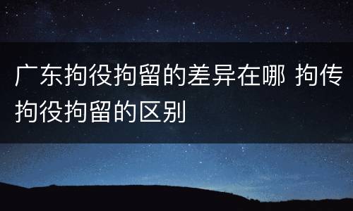 广东拘役拘留的差异在哪 拘传拘役拘留的区别