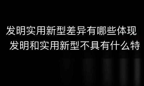 发明实用新型差异有哪些体现 发明和实用新型不具有什么特性