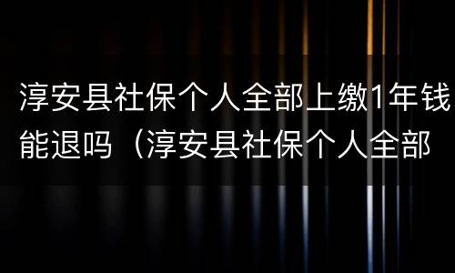 淳安县社保个人全部上缴1年钱能退吗（淳安县社保个人全部上缴1年钱能退吗怎么退）