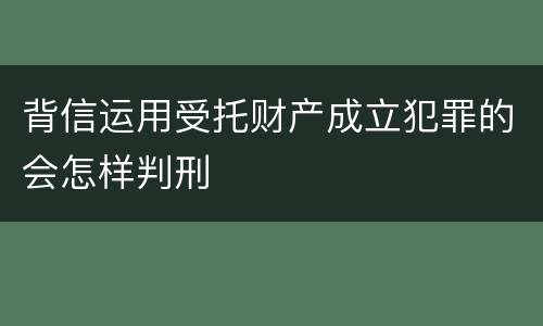 背信运用受托财产成立犯罪的会怎样判刑