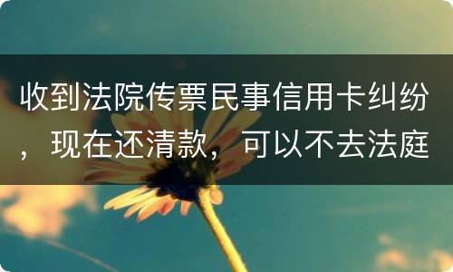 收到法院传票民事信用卡纠纷，现在还清款，可以不去法庭吗