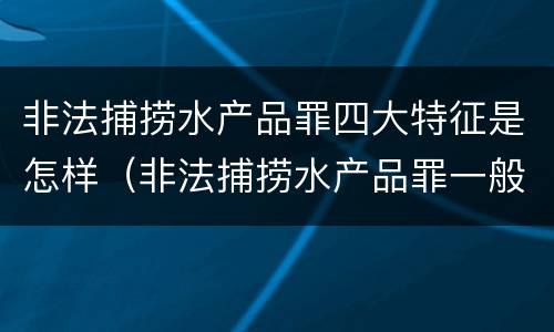 非法捕捞水产品罪四大特征是怎样（非法捕捞水产品罪一般怎么判）