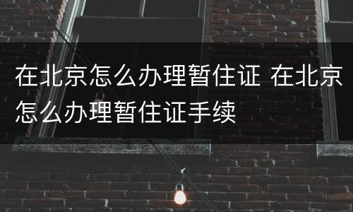 在北京怎么办理暂住证 在北京怎么办理暂住证手续