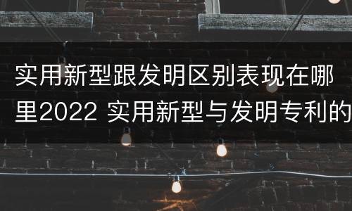 实用新型跟发明区别表现在哪里2022 实用新型与发明专利的区别有哪些