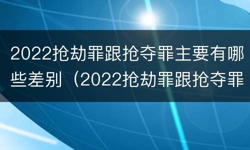 2022抢劫罪跟抢夺罪主要有哪些差别（2022抢劫罪跟抢夺罪主要有哪些差别呢）