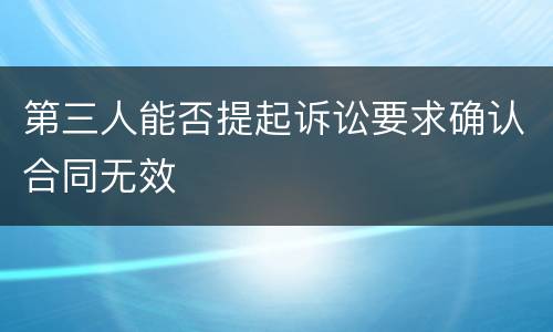 第三人能否提起诉讼要求确认合同无效