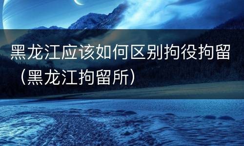 黑龙江应该如何区别拘役拘留（黑龙江拘留所）