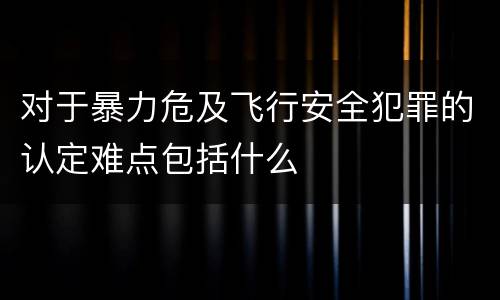 对于暴力危及飞行安全犯罪的认定难点包括什么