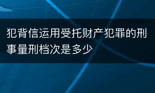 犯背信运用受托财产犯罪的刑事量刑档次是多少
