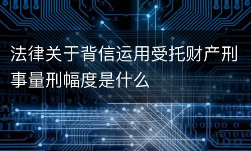 法律关于背信运用受托财产刑事量刑幅度是什么