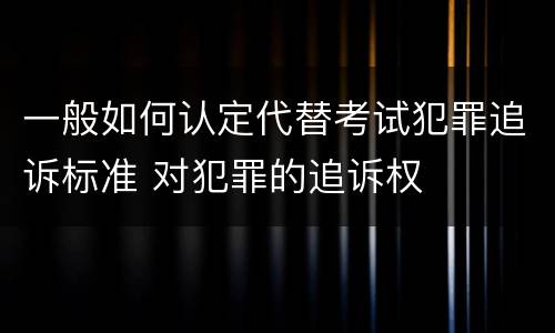 一般如何认定代替考试犯罪追诉标准 对犯罪的追诉权
