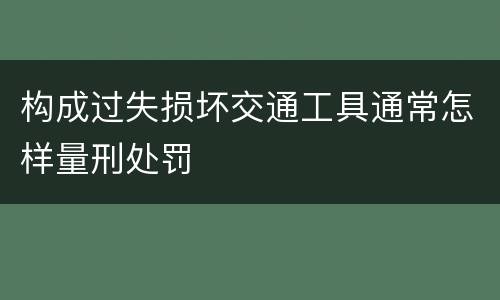 构成过失损坏交通工具通常怎样量刑处罚