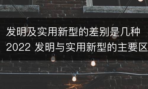 发明及实用新型的差别是几种2022 发明与实用新型的主要区别
