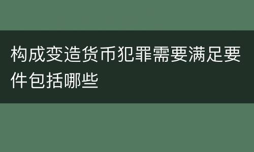 构成变造货币犯罪需要满足要件包括哪些