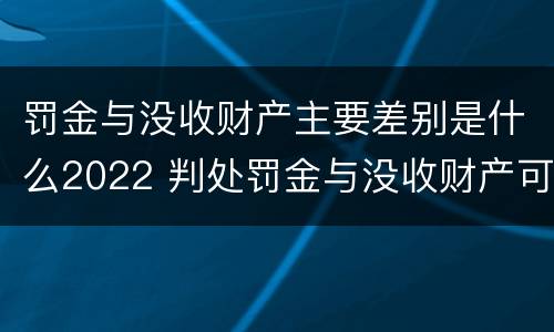 罚金与没收财产主要差别是什么2022 判处罚金与没收财产可以并罚吗