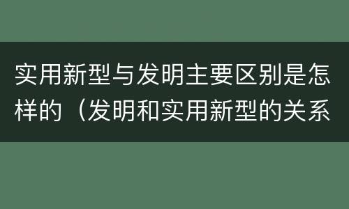 实用新型与发明主要区别是怎样的（发明和实用新型的关系）