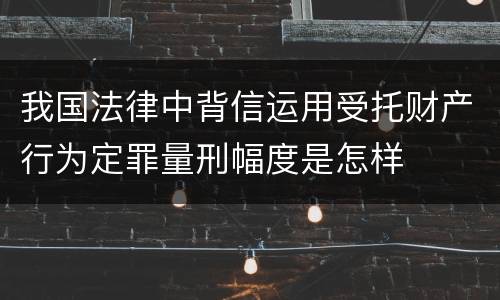 我国法律中背信运用受托财产行为定罪量刑幅度是怎样