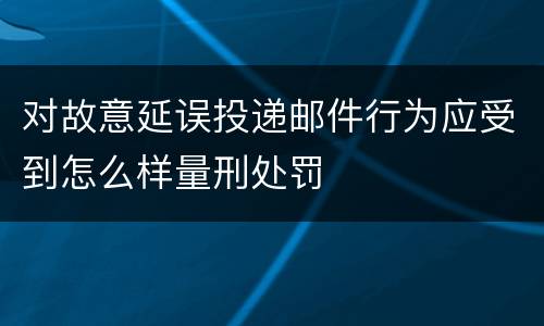 对故意延误投递邮件行为应受到怎么样量刑处罚