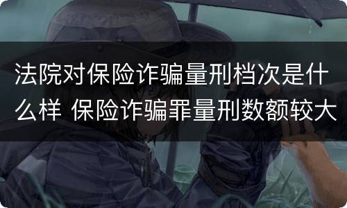 法院对保险诈骗量刑档次是什么样 保险诈骗罪量刑数额较大的标准