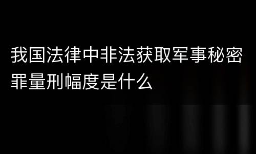 我国法律中非法获取军事秘密罪量刑幅度是什么