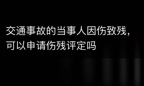 交通事故的当事人因伤致残，可以申请伤残评定吗