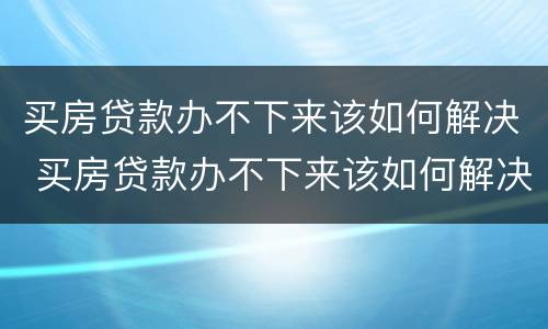 买房贷款办不下来该如何解决 买房贷款办不下来该如何解决呢