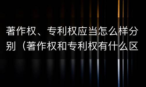 著作权、专利权应当怎么样分别（著作权和专利权有什么区别）