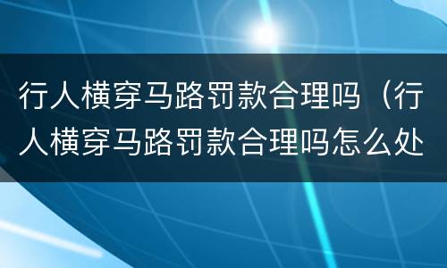 行人横穿马路罚款合理吗（行人横穿马路罚款合理吗怎么处理）