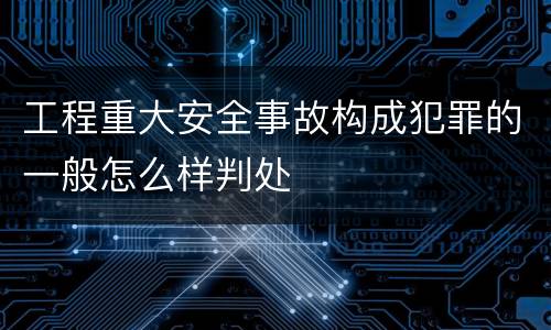 工程重大安全事故构成犯罪的一般怎么样判处