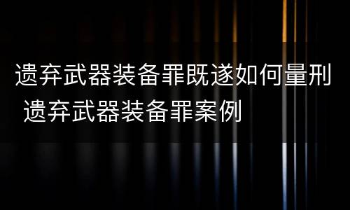 遗弃武器装备罪既遂如何量刑 遗弃武器装备罪案例