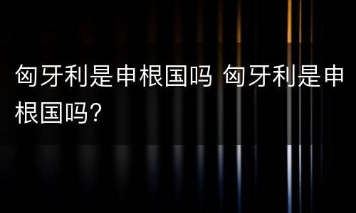 匈牙利是申根国吗 匈牙利是申根国吗?