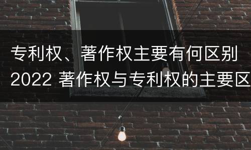 专利权、著作权主要有何区别2022 著作权与专利权的主要区别