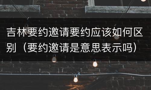 吉林要约邀请要约应该如何区别（要约邀请是意思表示吗）