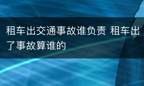 租车出交通事故谁负责 租车出了事故算谁的