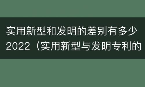实用新型和发明的差别有多少2022（实用新型与发明专利的区别有哪些）